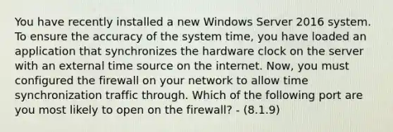 You have recently installed a new Windows Server 2016 system. To ensure the accuracy of the system time, you have loaded an application that synchronizes the hardware clock on the server with an external time source on the internet. Now, you must configured the firewall on your network to allow time synchronization traffic through. Which of the following port are you most likely to open on the firewall? - (8.1.9)