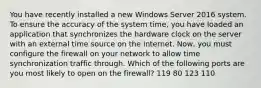 You have recently installed a new Windows Server 2016 system. To ensure the accuracy of the system time, you have loaded an application that synchronizes the hardware clock on the server with an external time source on the internet. Now, you must configure the firewall on your network to allow time synchronization traffic through. Which of the following ports are you most likely to open on the firewall? 119 80 123 110