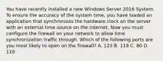 You have recently installed a new Windows Server 2016 System. To ensure the accuracy of the system time, you have loaded an application that synchronizes the hardware clock on the server with an external time source on the internet. Now you must configure the firewall on your network to allow time synchronization traffic through. Which of the following ports are you most likely to open on the firewall? A. 123 B. 119 C. 80 D. 110