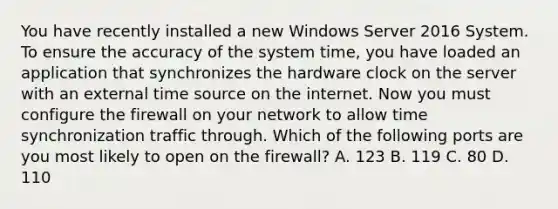 You have recently installed a new Windows Server 2016 System. To ensure the accuracy of the system time, you have loaded an application that synchronizes the hardware clock on the server with an external time source on the internet. Now you must configure the firewall on your network to allow time synchronization traffic through. Which of the following ports are you most likely to open on the firewall? A. 123 B. 119 C. 80 D. 110