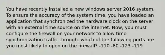 You have recently installed a new windows server 2016 system. To ensure the accuracy of the system time, you have loaded an application that synchronized the hardware clock on the server with an external time source on the internet. Now, you must configure the firewall on your network to allow time synchronization traffic through. which of the following ports are you most likely to open on the firewall? -110 -80 -123 -119