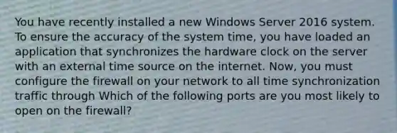 You have recently installed a new Windows Server 2016 system. To ensure the accuracy of the system time, you have loaded an application that synchronizes the hardware clock on the server with an external time source on the internet. Now, you must configure the firewall on your network to all time synchronization traffic through Which of the following ports are you most likely to open on the firewall?