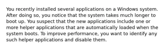 You recently installed several applications on a Windows system. After doing so, you notice that the system takes much longer to boot up. You suspect that the new applications include one or more helper applications that are automatically loaded when the system boots. To improve performance, you want to identify any such helper applications and disable them.