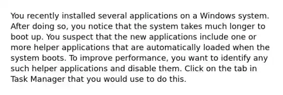 You recently installed several applications on a Windows system. After doing so, you notice that the system takes much longer to boot up. You suspect that the new applications include one or more helper applications that are automatically loaded when the system boots. To improve performance, you want to identify any such helper applications and disable them. Click on the tab in Task Manager that you would use to do this.