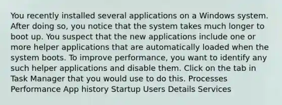 You recently installed several applications on a Windows system. After doing so, you notice that the system takes much longer to boot up. You suspect that the new applications include one or more helper applications that are automatically loaded when the system boots. To improve performance, you want to identify any such helper applications and disable them. Click on the tab in Task Manager that you would use to do this. Processes Performance App history Startup Users Details Services