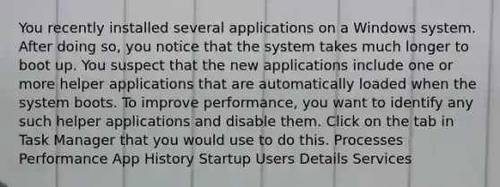 You recently installed several applications on a Windows system. After doing so, you notice that the system takes much longer to boot up. You suspect that the new applications include one or more helper applications that are automatically loaded when the system boots. To improve performance, you want to identify any such helper applications and disable them. Click on the tab in Task Manager that you would use to do this. Processes Performance App History Startup Users Details Services