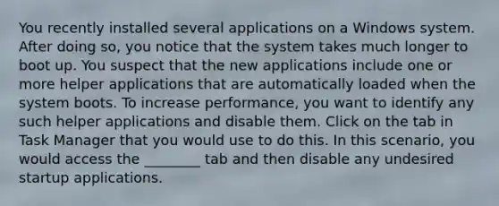 You recently installed several applications on a Windows system. After doing so, you notice that the system takes much longer to boot up. You suspect that the new applications include one or more helper applications that are automatically loaded when the system boots. To increase performance, you want to identify any such helper applications and disable them. Click on the tab in Task Manager that you would use to do this. In this scenario, you would access the ________ tab and then disable any undesired startup applications.