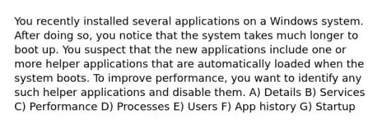 You recently installed several applications on a Windows system. After doing so, you notice that the system takes much longer to boot up. You suspect that the new applications include one or more helper applications that are automatically loaded when the system boots. To improve performance, you want to identify any such helper applications and disable them. A) Details B) Services C) Performance D) Processes E) Users F) App history G) Startup