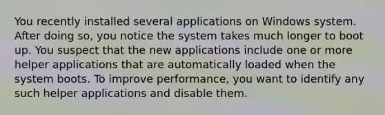 You recently installed several applications on Windows system. After doing so, you notice the system takes much longer to boot up. You suspect that the new applications include one or more helper applications that are automatically loaded when the system boots. To improve performance, you want to identify any such helper applications and disable them.