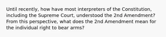 Until recently, how have most interpreters of the Constitution, including the Supreme Court, understood the 2nd Amendment? From this perspective, what does the 2nd Amendment mean for the individual right to bear arms?