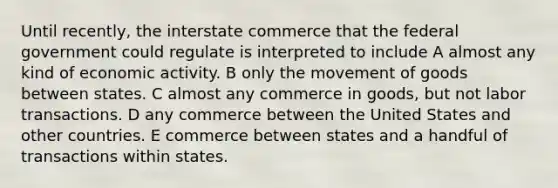 Until recently, the interstate commerce that the federal government could regulate is interpreted to include A almost any kind of <a href='https://www.questionai.com/knowledge/kyy3BFAb0B-economic-activity' class='anchor-knowledge'>economic activity</a>. B only the movement of goods between states. C almost any commerce in goods, but not labor transactions. D any commerce between the United States and other countries. E commerce between states and a handful of transactions within states.