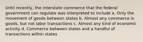 Until recently, the interstate commerce that the federal government can regulate was interpreted to include a. Only the movement of goods between states b. Almost any commerce in goods, but not labor transactions c. Almost any kind of economic activity d. Commerce between states and a handful of transactions within states