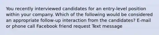 You recently interviewed candidates for an entry-level position within your company. Which of the following would be considered an appropriate follow-up interaction from the candidates? E-mail or phone call Facebook friend request Text message