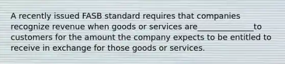 A recently issued FASB standard requires that companies recognize revenue when goods or services are______________to customers for the amount the company expects to be entitled to receive in exchange for those goods or services.