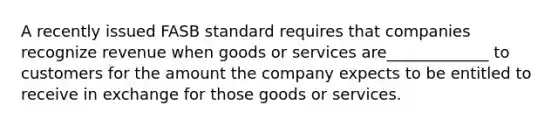 A recently issued FASB standard requires that companies recognize revenue when goods or services are_____________ to customers for the amount the company expects to be entitled to receive in exchange for those goods or services.