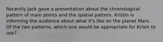 Recently Jack gave a presentation about the chronological pattern of main points and the spatial pattern. Kristin is informing the audience about what it's like on the planet Mars. Of the two patterns, which one would be appropriate for Krisin to use?