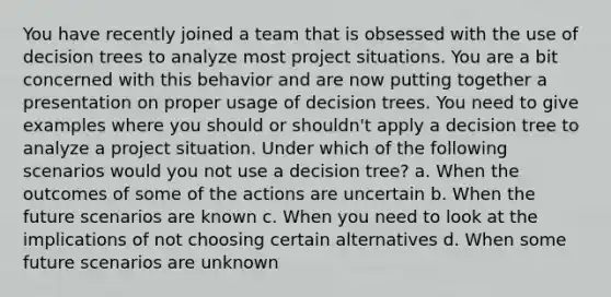 You have recently joined a team that is obsessed with the use of decision trees to analyze most project situations. You are a bit concerned with this behavior and are now putting together a presentation on proper usage of decision trees. You need to give examples where you should or shouldn't apply a decision tree to analyze a project situation. Under which of the following scenarios would you not use a decision tree? a. When the outcomes of some of the actions are uncertain b. When the future scenarios are known c. When you need to look at the implications of not choosing certain alternatives d. When some future scenarios are unknown