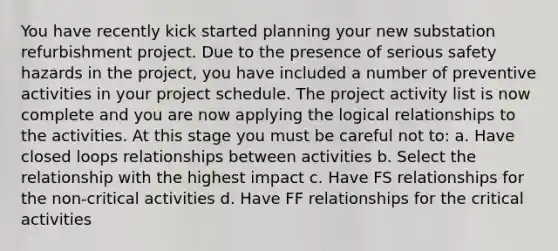 You have recently kick started planning your new substation refurbishment project. Due to the presence of serious safety hazards in the project, you have included a number of preventive activities in your project schedule. The project activity list is now complete and you are now applying the logical relationships to the activities. At this stage you must be careful not to: a. Have closed loops relationships between activities b. Select the relationship with the highest impact c. Have FS relationships for the non-critical activities d. Have FF relationships for the critical activities