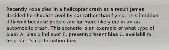 Recently Kobe died in a helicopter crash as a result James decided he should travel by car rather than flying. This intuition if flawed because people are far more likely die in an an automobile crash. This scenario is an example of what type of bias? A. bias blind spot B. present/present bias C. availability heuristic D. confirmation bias