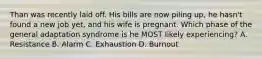 Than was recently laid off. His bills are now piling up, he hasn't found a new job yet, and his wife is pregnant. Which phase of the general adaptation syndrome is he MOST likely experiencing? A. Resistance B. Alarm C. Exhaustion D. Burnout