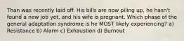 Than was recently laid off. His bills are now piling up, he hasn't found a new job yet, and his wife is pregnant. Which phase of the general adaptation syndrome is he MOST likely experiencing? a) Resistance b) Alarm c) Exhaustion d) Burnout