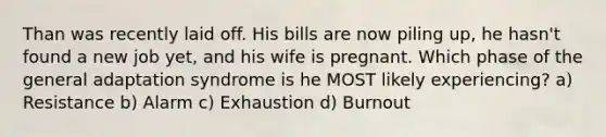 Than was recently laid off. His bills are now piling up, he hasn't found a new job yet, and his wife is pregnant. Which phase of the general adaptation syndrome is he MOST likely experiencing? a) Resistance b) Alarm c) Exhaustion d) Burnout