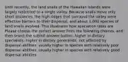 Until recently, the land snails of the Hawaiian Islands were largely restricted to a single valley. Because snails move only short distances, the high ridges that surround the valley were effective barriers to their dispersal, and about 1,000 species of land snails evolved. This illustrates how speciation rates are Please choose the correct answer from the following choices, and then select the submit answer button. higher in dietary specialists. higher in dietary generalists. not affected by dispersal abilities. usually higher in species with relatively poor dispersal abilities. usually higher in species with relatively good dispersal abilities.