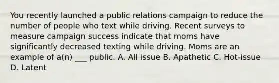 You recently launched a public relations campaign to reduce the number of people who text while driving. Recent surveys to measure campaign success indicate that moms have significantly decreased texting while driving. Moms are an example of a(n) ___ public. A. All issue B. Apathetic C. Hot-issue D. Latent