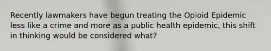 Recently lawmakers have begun treating the Opioid Epidemic less like a crime and more as a public health epidemic, this shift in thinking would be considered what?