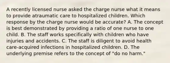 A recently licensed nurse asked the charge nurse what it means to provide atraumatic care to hospitalized children. Which response by the charge nurse would be accurate? A. The concept is best demonstrated by providing a ratio of one nurse to one child. B. The staff works specifically with children who have injuries and accidents. C. The staff is diligent to avoid health care-acquired infections in hospitalized children. D. The underlying premise refers to the concept of "do no harm."