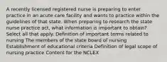 A recently licensed registered nurse is preparing to enter practice in an acute care facility and wants to practice within the guidelines of that state. When preparing to research the state nurse practice act, what information is important to obtain? Select all that apply. Definition of important terms related to nursing The members of the state board of nursing Establishment of educational criteria Definition of legal scope of nursing practice Content for the NCLEX