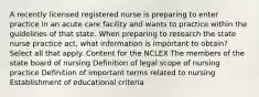 A recently licensed registered nurse is preparing to enter practice in an acute care facility and wants to practice within the guidelines of that state. When preparing to research the state nurse practice act, what information is important to obtain? Select all that apply. Content for the NCLEX The members of the state board of nursing Definition of legal scope of nursing practice Definition of important terms related to nursing Establishment of educational criteria