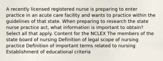 A recently licensed registered nurse is preparing to enter practice in an acute care facility and wants to practice within the guidelines of that state. When preparing to research the state nurse practice act, what information is important to obtain? Select all that apply. Content for the NCLEX The members of the state board of nursing Definition of legal scope of nursing practice Definition of important terms related to nursing Establishment of educational criteria