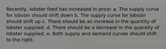 Recently, lobster feed has increased in price: a. The supply curve for lobster should shift down b. The supply curve for lobster should shift up c. There should be an increase in the quantity of lobster supplied. d. There should be a decrease in the quantity of lobster supplied. e. Both supply and demand curves should shift to the right.