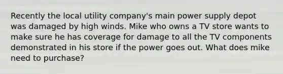 Recently the local utility company's main power supply depot was damaged by high winds. Mike who owns a TV store wants to make sure he has coverage for damage to all the TV components demonstrated in his store if the power goes out. What does mike need to purchase?