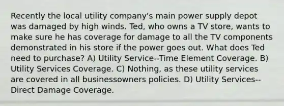 Recently the local utility company's main power supply depot was damaged by high winds. Ted, who owns a TV store, wants to make sure he has coverage for damage to all the TV components demonstrated in his store if the power goes out. What does Ted need to purchase? A) Utility Service--Time Element Coverage. B) Utility Services Coverage. C) Nothing, as these utility services are covered in all businessowners policies. D) Utility Services--Direct Damage Coverage.