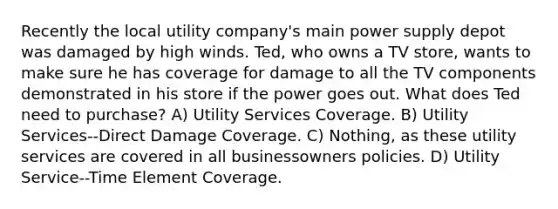 Recently the local utility company's main power supply depot was damaged by high winds. Ted, who owns a TV store, wants to make sure he has coverage for damage to all the TV components demonstrated in his store if the power goes out. What does Ted need to purchase? A) Utility Services Coverage. B) Utility Services--Direct Damage Coverage. C) Nothing, as these utility services are covered in all businessowners policies. D) Utility Service--Time Element Coverage.