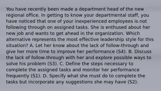 You have recently been made a department head of the new regional office. In getting to know your departmental staff, you have noticed that one of your inexperienced employees is not following through on assigned tasks. She is enthused about her new job and wants to get ahead in the organization. Which alternative represents the most effective leadership style for this situation? A. Let her know about the lack of follow-through and give her more time to improve her performance (S4). B. Discuss the lack of follow-through with her and explore possible ways to solve his problem (S3). C. Define the steps necessary to complete the assigned tasks and monitor her performance frequently (S1). D. Specify what she must do to complete the tasks but incorporate any suggestions she may have (S2).