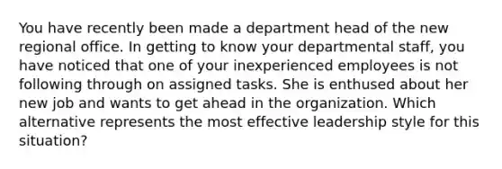 You have recently been made a department head of the new regional office. In getting to know your departmental staff, you have noticed that one of your inexperienced employees is not following through on assigned tasks. She is enthused about her new job and wants to get ahead in the organization. Which alternative represents the most effective leadership style for this situation?