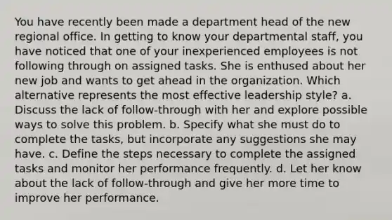 You have recently been made a department head of the new regional office. In getting to know your departmental staff, you have noticed that one of your inexperienced employees is not following through on assigned tasks. She is enthused about her new job and wants to get ahead in the organization. Which alternative represents the most effective leadership style? a. Discuss the lack of follow-through with her and explore possible ways to solve this problem. b. Specify what she must do to complete the tasks, but incorporate any suggestions she may have. c. Define the steps necessary to complete the assigned tasks and monitor her performance frequently. d. Let her know about the lack of follow-through and give her more time to improve her performance.