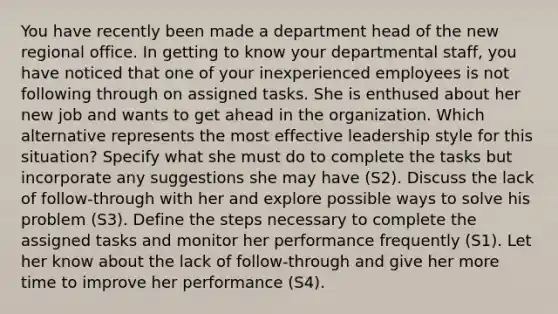 You have recently been made a department head of the new regional office. In getting to know your departmental staff, you have noticed that one of your inexperienced employees is not following through on assigned tasks. She is enthused about her new job and wants to get ahead in the organization. Which alternative represents the most effective leadership style for this situation? Specify what she must do to complete the tasks but incorporate any suggestions she may have (S2). Discuss the lack of follow-through with her and explore possible ways to solve his problem (S3). Define the steps necessary to complete the assigned tasks and monitor her performance frequently (S1). Let her know about the lack of follow-through and give her more time to improve her performance (S4).