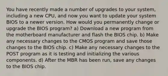 You have recently made a number of upgrades to your system, including a new CPU, and now you want to update your system BIOS to a newer version. How would you permanently change or upgrade the BIOS program? a) Download a new program from the motherboard manufacturer and flash the BIOS chip. b) Make any necessary changes to the CMOS program and save those changes to the BIOS chip. c) Make any necessary changes to the POST program as it is testing and initializing the various components. d) After the MBR has been run, save any changes to the BIOS chip.