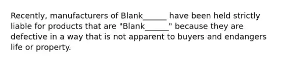 Recently, manufacturers of Blank______ have been held strictly liable for products that are "Blank______" because they are defective in a way that is not apparent to buyers and endangers life or property.