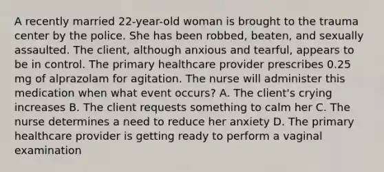 A recently married 22-year-old woman is brought to the trauma center by the police. She has been robbed, beaten, and sexually assaulted. The client, although anxious and tearful, appears to be in control. The primary healthcare provider prescribes 0.25 mg of alprazolam for agitation. The nurse will administer this medication when what event occurs? A. The client's crying increases B. The client requests something to calm her C. The nurse determines a need to reduce her anxiety D. The primary healthcare provider is getting ready to perform a vaginal examination