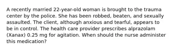 A recently married 22-year-old woman is brought to the trauma center by the police. She has been robbed, beaten, and sexually assaulted. The client, although anxious and tearful, appears to be in control. The health care provider prescribes alprazolam (Xanax) 0.25 mg for agitation. When should the nurse administer this medication?