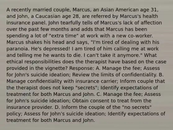 A recently married couple, Marcus, an Asian American age 31, and John, a Caucasian age 28, are referred by Marcus's health insurance panel. John tearfully tells of Marcus's lack of aﬀection over the past few months and adds that Marcus has been spending a lot of "extra time" at work with a new co-worker. Marcus shakes his head and says, "I'm tired of dealing with his paranoia. He's depressed! I am tired of him calling me at work and telling me he wants to die. I can't take it anymore." What ethical responsibilities does the therapist have based on the case provided in the vignette? Response: A. Manage the fee; Assess for John's suicide ideation; Review the limits of confidentiality. B. Manage conﬁdentiality with insurance carrier; Inform couple that the therapist does not keep "secrets"; Identify expectations of treatment for both Marcus and John. C. Manage the fee; Assess for John's suicide ideation; Obtain consent to treat from the insurance provider. D. Inform the couple of the "no secrets" policy; Assess for John's suicide ideation; Identify expectations of treatment for both Marcus and John.