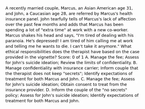 A recently married couple, Marcus, an Asian American age 31, and John, a Caucasian age 28, are referred by Marcus's health insurance panel. John tearfully tells of Marcus's lack of aﬀection over the past few months and adds that Marcus has been spending a lot of "extra time" at work with a new co-worker. Marcus shakes his head and says, "I'm tired of dealing with his paranoia. He's depressed! I am tired of him calling me at work and telling me he wants to die. I can't take it anymore." What ethical responsibilities does the therapist have based on the case provided in the vignette? Score: 0 of 1 A. Manage the fee; Assess for John's suicide ideation; Review the limits of confidentiality. B. Manage conﬁdentiality with insurance carrier; Inform couple that the therapist does not keep "secrets"; Identify expectations of treatment for both Marcus and John. C. Manage the fee; Assess for John's suicide ideation; Obtain consent to treat from the insurance provider. D. Inform the couple of the "no secrets" policy; Assess for John's suicide ideation; Identify expectations of treatment for both Marcus and John.