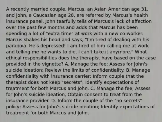 A recently married couple, Marcus, an Asian American age 31, and John, a Caucasian age 28, are referred by Marcus's health insurance panel. John tearfully tells of Marcus's lack of aﬀection over the past few months and adds that Marcus has been spending a lot of "extra time" at work with a new co-worker. Marcus shakes his head and says, "I'm tired of dealing with his paranoia. He's depressed! I am tired of him calling me at work and telling me he wants to die. I can't take it anymore." What ethical responsibilities does the therapist have based on the case provided in the vignette? A. Manage the fee; Assess for John's suicide ideation; Review the limits of confidentiality. B. Manage conﬁdentiality with insurance carrier; Inform couple that the therapist does not keep "secrets"; Identify expectations of treatment for both Marcus and John. C. Manage the fee; Assess for John's suicide ideation; Obtain consent to treat from the insurance provider. D. Inform the couple of the "no secrets" policy; Assess for John's suicide ideation; Identify expectations of treatment for both Marcus and John.