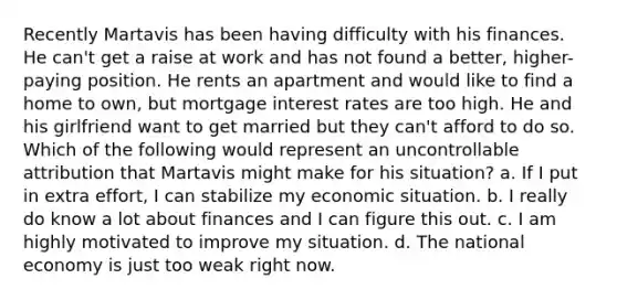 Recently Martavis has been having difficulty with his finances. He can't get a raise at work and has not found a better, higher-paying position. He rents an apartment and would like to find a home to own, but mortgage interest rates are too high. He and his girlfriend want to get married but they can't afford to do so. Which of the following would represent an uncontrollable attribution that Martavis might make for his situation? a. If I put in extra effort, I can stabilize my economic situation. b. I really do know a lot about finances and I can figure this out. c. I am highly motivated to improve my situation. d. The national economy is just too weak right now.