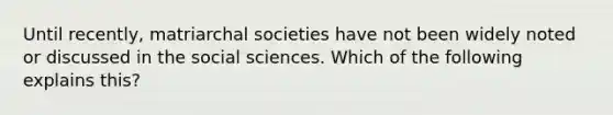 Until recently, matriarchal societies have not been widely noted or discussed in the social sciences. Which of the following explains this?